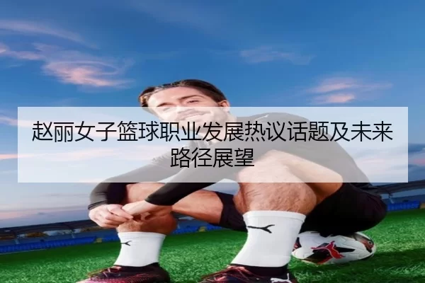 赵丽女子篮球职业发展热议话题及未来路径展望